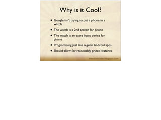 Why is it Cool?
• Google isn’t trying to put a phone in a
watch	

• The watch is a 2nd screen for phone	

• The watch is an extra input device for
phone	

• Programming just like regular Android apps	

• Should allow for reasonably priced watches
 