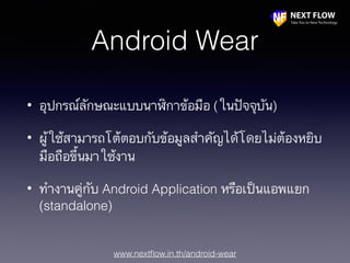 www.nextﬂow.in.th/android-wear
Android Wear
• อุปกรณ์ลักษณะแบบนาฬิกาข้อมือ (ในปัจจุบัน)
• ผู้ใช้สามารถโต้ตอบกับข้อมูลสำคัญได้โดยไม่ต้องหยิบ
มือถือขึ้นมาใช้งาน
• ทำงานคู่กับ Android Application หรือเป็นแอพแยก
(standalone)
 