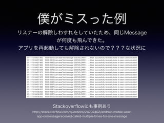 僕がミスった例
リスナーの解除しわすれをしていたため、同じMessage
が何度も飛んできた。
アプリを再起動しても解除されないので？？？な状況に
07-11 10:54:57.962 5509-5672/com.wearTest.message D/DEVELOPER﹕ ......Wear: successfully received phone to wear communication!
07-11 10:54:57.962 5509-5610/com.wearTest.message D/DEVELOPER﹕ ......Wear: successfully received phone to wear communication!
07-11 10:54:57.962 5509-5660/com.wearTest.message D/DEVELOPER﹕ ......Wear: successfully received phone to wear communication!
07-11 10:54:57.962 5509-5521/com.wearTest.message D/DEVELOPER﹕ ......Wear: successfully received phone to wear communication!
07-11 10:54:57.962 5509-5539/com.wearTest.message D/DEVELOPER﹕ ......Wear: successfully received phone to wear communication!
07-11 10:54:57.972 5509-5570/com.wearTest.message D/DEVELOPER﹕ ......Wear: successfully received phone to wear communication!
07-11 10:54:57.972 5509-5604/com.wearTest.message D/DEVELOPER﹕ ......Wear: successfully received phone to wear communication!
07-11 10:54:57.972 5509-5601/com.wearTest.message D/DEVELOPER﹕ ......Wear: successfully received phone to wear communication!
07-11 10:54:57.972 5509-5566/com.wearTest.message D/DEVELOPER﹕ ......Wear: successfully received phone to wear communication!
07-11 10:54:57.972 5509-5520/com.wearTest.message D/DEVELOPER﹕ ......Wear: successfully received phone to wear communication!
07-11 10:54:57.972 5509-5582/com.wearTest.message D/DEVELOPER﹕ ......Wear: successfully received phone to wear communication!
07-11 10:54:57.972 5509-5567/com.wearTest.message D/DEVELOPER﹕ ......Wear: successfully received phone to wear communication!
07-11 10:54:57.982 5509-5587/com.wearTest.message D/DEVELOPER﹕ ......Wear: successfully received phone to wear communication!
07-11 10:54:58.002 5509-5581/com.wearTest.message D/DEVELOPER﹕ ......Wear: successfully received phone to wear communication!
07-11 10:54:58.052 5509-5581/com.wearTest.message D/DEVELOPER﹕ ......Wear: successfully received phone to wear communication!
07-11 10:54:58.052 5509-5587/com.wearTest.message D/DEVELOPER﹕ ......Wear: successfully received phone to wear communication!
07-11 10:54:58.062 5509-5570/com.wearTest.message D/DEVELOPER﹕ ......Wear: successfully received phone to wear communication!
http://stackoverﬂow.com/questions/24702402/android-mobile-wear-
app-onmessagereceived-called-multiple-times-for-one-message
Stackoverﬂowにも事例あり
 