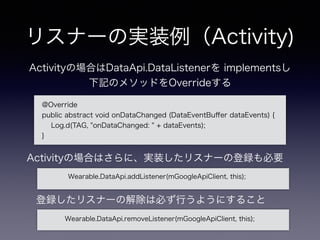 リスナーの実装例（Activity)
@Override
public abstract void onDataChanged (DataEventBuﬀer dataEvents) {
Log.d(TAG, "onDataChanged: " + dataEvents);
}
Activityの場合はDataApi.DataListenerを implementsし
下記のメソッドをOverrideする
Wearable.DataApi.addListener(mGoogleApiClient, this);
Activityの場合はさらに、実装したリスナーの登録も必要
登録したリスナーの解除は必ず行うようにすること
Wearable.DataApi.removeListener(mGoogleApiClient, this);
 