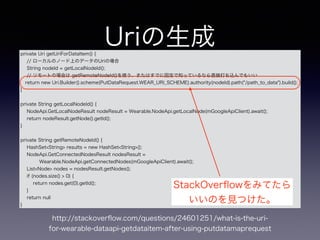 Uriの生成private Uri getUriForDataItem() {
// ローカルのノード上のデータのUriの場合
String nodeId = getLocalNodeId();
// リモートの場合は getRemoteNodeId()を使う、またはすでに固定で知っているなら直接打ち込んでもいい
return new Uri.Builder().scheme(PutDataRequest.WEAR_URI_SCHEME).authority(nodeId).path("/path_to_data").build();
}
!
private String getLocalNodeId() {
NodeApi.GetLocalNodeResult nodeResult = Wearable.NodeApi.getLocalNode(mGoogleApiClient).await();
return nodeResult.getNode().getId();
}
!
private String getRemoteNodeId() {
HashSet<String> results = new HashSet<String>();
NodeApi.GetConnectedNodesResult nodesResult =
Wearable.NodeApi.getConnectedNodes(mGoogleApiClient).await();
List<Node> nodes = nodesResult.getNodes();
if (nodes.size() > 0) {
return nodes.get(0).getId();
}
return null
}
StackOverﬂowをみてたら
いいのを見つけた。
http://stackoverﬂow.com/questions/24601251/what-is-the-uri-
for-wearable-dataapi-getdataitem-after-using-putdatamaprequest
 