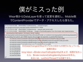 僕がミスった例
07-15 19:16:10.185 9549-9569/? D/MainActivity﹕ onDataChanged:
com.google.android.gms.wearable.DataEventBuﬀer@191106b8
07-15 19:16:10.186 9549-9569/? D/MainActivity﹕ request path:/action-add
07-15 19:16:10.203 9549-9569/? W/Binder﹕ Caught a RuntimeException from the binder stub implementation.
java.lang.SecurityException: Permission Denial: reading
com.kayosystem.android.easystopwatch.RecordContentProvider uri content://com.kayosystem.android.easystopwatch/
tb_recordlog from pid=0, uid=10009 requires the provider be exported, or grantUriPermission()
at android.content.ContentProvider.enforceReadPermissionInner(ContentProvider.java:498)
at android.content.ContentProvider$Transport.enforceReadPermission(ContentProvider.java:425)
at android.content.ContentProvider$Transport.query(ContentProvider.java:195)
at android.content.ContentResolver.query(ContentResolver.java:466)
at android.content.ContentResolver.query(ContentResolver.java:410)
at com.kayosystem.android.easystopwatch.MainActivity.registerdCheck(MainActivity.java:326)
at com.kayosystem.android.easystopwatch.MainActivity.onDataChanged(MainActivity.java:211)
at com.google.android.gms.wearable.internal.av.d(Unknown Source)
at com.google.android.gms.wearable.internal.ac$a.onTransact(Unknown Source)
at android.os.Binder.execTransact(Binder.java:404)
07
Wear側からDataLayerを使って変更を通知し、Mobile側
でContentProviderでデータ・アクセスしたら落ちた。
OnDataChangeはWearのプロセスIDからの実行になっている。
処理の前に
long token =Binder.clearCallingIdentity()をよび、処理がおわっ
たら、Binder.restoreCallingIdentity(token)を呼ぶ。
あるいは、runOnUiThreadでも回避できた。
 