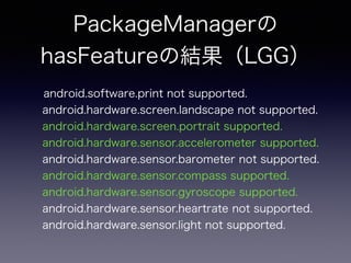 PackageManagerの
hasFeatureの結果（LGG）
android.software.print not supported.
android.hardware.screen.landscape not supported.
android.hardware.screen.portrait supported.
android.hardware.sensor.accelerometer supported.
android.hardware.sensor.barometer not supported.
android.hardware.sensor.compass supported.
android.hardware.sensor.gyroscope supported.
android.hardware.sensor.heartrate not supported.
android.hardware.sensor.light not supported.
 