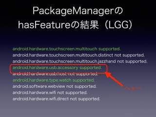 PackageManagerの
hasFeatureの結果（LGG）
android.hardware.touchscreen.multitouch supported.
android.hardware.touchscreen.multitouch.distinct not supported.
android.hardware.touchscreen.multitouch.jazzhand not supported.
android.hardware.usb.accessory supported.
android.hardware.usb.host not supported.
android.hardware.type.watch supported.
android.software.webview not supported.
android.hardware.wiﬁ not supported.
android.hardware.wiﬁ.direct not supported.
へぇー
 