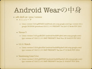 Android Wear
adb shell cat /proc/version!
ߥ`!
Linux version 3.4.0-gd853d22 (nnk@nnk.mtv.corp.google.com) (gcc version 4.6.x-
google 20120106 (prerelease) (GCC) ) #1 PREEMPT Tue Jul 9 17:46:46 PDT 2013!
Nexus 5!
Linux version 3.4.0-gadb2201 (android-build@vpbs1.mtv.corp.google.com)
(gcc version 4.7 (GCC) ) #1 SMP PREEMPT Wed Nov 20 14:42:53 PST 2013!
LG G Watch!
Linux version 3.10.0-g8cc05af (android-build@kpdm5.cbf.corp.google.com)
(gcc version 4.7 (GCC) ) #1 SMP PREEMPT Tue Jun 17 11:56:02 PDT 2014!
Saumsung Gear Live!
Linux version 3.10.0-g84593d0 (android-build@kpdm5.cbf.corp.google.com)
(gcc version 4.7 (GCC) ) #1 SMP PREEMPT Sat Jun 21 10:45:07 PDT 2014
 