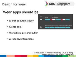 Design for Wear 
Introduction to Android Wear by Chua Zi Yong - 
https://plus.google.com/+ZiYongChua 
Wear apps should be 
• Launched automatically 
• Glance-able 
• Works like a personal butler 
• Zero to low interactions 
 