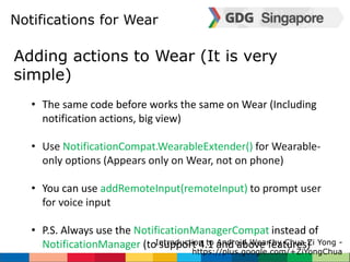 Notifications for Wear 
Adding actions to Wear (It is very 
simple) 
• The same code before works the same on Wear (Including 
notification actions, big view) 
• Use NotificationCompat.WearableExtender() for Wearable-only 
options (Appears only on Wear, not on phone) 
• You can use addRemoteInput(remoteInput) to prompt user 
for voice input 
• P.S. Always use the NotificationManagerCompat instead of 
NotificationManager (to support 4.1 and above features) 
Introduction to Android Wear by Chua Zi Yong - 
https://plus.google.com/+ZiYongChua 
 