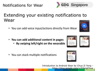 Notifications for Wear 
Extending your existing notifications to 
Wear 
• You can add voice input/actions directly from Wear 
• You can add additional content in pages 
• By swiping left/right on the wearable 
• You can stack multiple notifications 
Introduction to Android Wear by Chua Zi Yong - 
https://plus.google.com/+ZiYongChua 
 