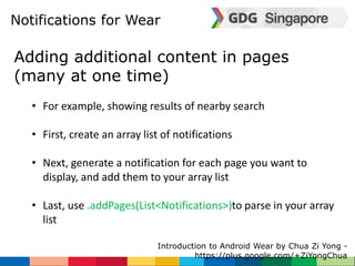 Notifications for Wear 
Adding additional content in pages 
(many at one time) 
• For example, showing results of nearby search 
• First, create an array list of notifications 
• Next, generate a notification for each page you want to 
display, and add them to your array list 
• Last, use .addPages(List<Notifications>)to parse in your array 
list 
Introduction to Android Wear by Chua Zi Yong - 
https://plus.google.com/+ZiYongChua 
 