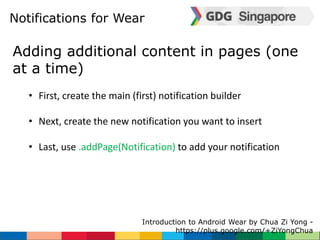 Notifications for Wear 
Adding additional content in pages (one 
at a time) 
• First, create the main (first) notification builder 
• Next, create the new notification you want to insert 
• Last, use .addPage(Notification) to add your notification 
Introduction to Android Wear by Chua Zi Yong - 
https://plus.google.com/+ZiYongChua 
 