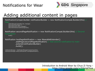 Notifications for Wear 
Adding additional content in pages 
NotificationCompat.Builder notificationBuilder = new NotificationCompat.Builder(this) // 
Main 
Introduction to Android Wear by Chua Zi Yong - 
https://plus.google.com/+ZiYongChua 
.setSmallIcon(R.drawable.new_message) 
.setContentTitle("Page 1") 
.setContentText("Short message") 
.setContentIntent(viewPendingIntent); 
Notification secondPageNotification = new NotificationCompat.Builder(this) // Second 
Notification 
.build(); 
Notification twoPageNotification = new WearableExtender() 
.addPage(secondPageNotification) // Add second notification to main 
.extend(notificationBuilder) 
.build(); 
notificationManager = NotificationManagerCompat.from(this); 
notificationManager.notify(notificationId, twoPageNotification); 
 