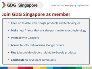 Learn more at www.gdg-sg.org/member 
• Keep up to date with Google products and technologies 
• Make new friends that are also passionate about technology 
• Interact with Googlers 
• Access to selected exclusive Google events 
• Find jobs and developers related to Google products 
• Contribute to developer community 
 