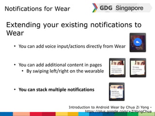 Notifications for Wear 
Extending your existing notifications to 
Wear 
• You can add voice input/actions directly from Wear 
• You can add additional content in pages 
• By swiping left/right on the wearable 
• You can stack multiple notifications 
Introduction to Android Wear by Chua Zi Yong - 
https://plus.google.com/+ZiYongChua 
 