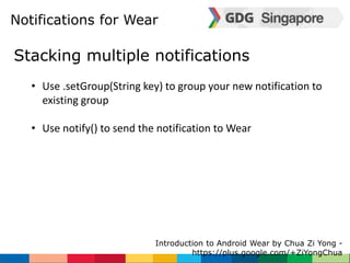 Notifications for Wear 
Stacking multiple notifications 
• Use .setGroup(String key) to group your new notification to 
existing group 
• Use notify() to send the notification to Wear 
Introduction to Android Wear by Chua Zi Yong - 
https://plus.google.com/+ZiYongChua 
 