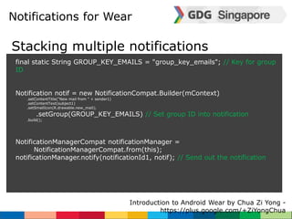 Notifications for Wear 
Stacking multiple notifications 
final static String GROUP_KEY_EMAILS = "group_key_emails"; // Key for group 
ID 
Notification notif = new NotificationCompat.Builder(mContext) 
Introduction to Android Wear by Chua Zi Yong - 
https://plus.google.com/+ZiYongChua 
.setContentTitle("New mail from " + sender1) 
.setContentText(subject1) 
.setSmallIcon(R.drawable.new_mail); 
.setGroup(GROUP_KEY_EMAILS) // Set group ID into notification 
.build(); 
NotificationManagerCompat notificationManager = 
NotificationManagerCompat.from(this); 
notificationManager.notify(notificationId1, notif); // Send out the notification 
 