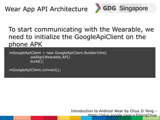 Wear App API Architecture 
To start communicating with the Wearable, we 
need to initialize the GoogleApiClient on the 
phone APK 
mGoogleApiClient = new GoogleApiClient.Builder(this) 
Introduction to Android Wear by Chua Zi Yong - 
https://plus.google.com/+ZiYongChua 
.addApi(Wearable.API) 
.build(); 
mGoogleApiClient.connect(); 
 