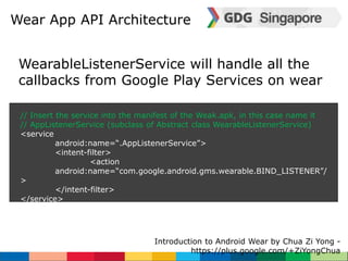 Wear App API Architecture 
WearableListenerService will handle all the 
callbacks from Google Play Services on wear 
// Insert the service into the manifest of the Weak.apk, in this case name it 
// AppListenerService (subclass of Abstract class WearableListenerService) 
<service 
android:name=“.AppListenerService”> 
<intent-filter> 
Introduction to Android Wear by Chua Zi Yong - 
https://plus.google.com/+ZiYongChua 
<action 
android:name=“com.google.android.gms.wearable.BIND_LISTENER”/ 
> 
</intent-filter> 
</service> 
 
