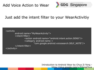 Add Voice Action to Wear 
Just add the intent filter to your WearActivitiy 
Introduction to Android Wear by Chua Zi Yong - 
https://plus.google.com/+ZiYongChua 
<activity 
android:name=“MyWearActivity”> 
<intent-filter> 
<action android:name=“android.intent.action.SEND”/> 
<category android:name = 
“com.google.android.voicesearch.SELF_NOTE”/> 
</intent-filter> 
</activity> 
 