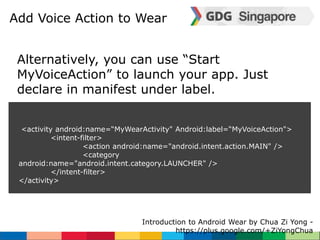 Add Voice Action to Wear 
Alternatively, you can use “Start 
MyVoiceAction” to launch your app. Just 
declare in manifest under label. 
<activity android:name=“MyWearActivity" Android:label=“MyVoiceAction"> 
Introduction to Android Wear by Chua Zi Yong - 
https://plus.google.com/+ZiYongChua 
<intent-filter> 
<action android:name="android.intent.action.MAIN" /> 
<category 
android:name="android.intent.category.LAUNCHER" /> 
</intent-filter> 
</activity> 
 