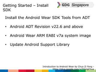 Getting Started – Install 
SDK 
Install the Android Wear SDK Tools from ADT 
• Android ADT Revision v22.6 and above 
• Android Wear ARM EABI v7a system image 
• Update Android Support Library 
Introduction to Android Wear by Chua Zi Yong - 
https://plus.google.com/+ZiYongChua 
 