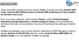 Mettre à jour son SDK
Dans votre SDK manager,ouvrez le dossier Tools, et cochez au moins Android SDK
Tools, Android SDK Platform-tools et Android SDK build-tools et il faut installer
les dernière mise à jour.
Pour ce qui nous intéresse dans le dossier Extras, cochez Android Support
Repository,Google Repository et Android Support Library et il faut installer les
dernières mise à jour de ces derniers. Ces deux là fournissent les outils pour Android
Wear.
Installez les packages, puis une fois cela fait, redémarrez le SDK Manager et, dans le
dossier Android 4.4.W (API 20) cette fois, cochez Android Wear ARM EABI v7a
System Image si ce n’est déjà fait. Installez le package.
 