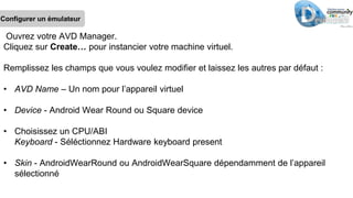 Configurer un émulateur
Ouvrez votre AVD Manager.
Cliquez sur Create… pour instancier votre machine virtuel.
Remplissez les champs que vous voulez modifier et laissez les autres par défaut :
• AVD Name – Un nom pour l’appareil virtuel
• Device - Android Wear Round ou Square device
• Choisissez un CPU/ABI
Keyboard - Séléctionnez Hardware keyboard present
• Skin - AndroidWearRound ou AndroidWearSquare dépendamment de l’appareil
sélectionné
 