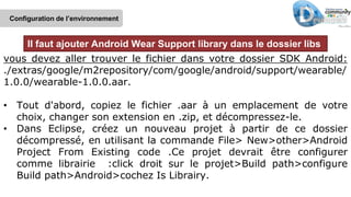 vous devez aller trouver le fichier dans votre dossier SDK Android:
./extras/google/m2repository/com/google/android/support/wearable/
1.0.0/wearable-1.0.0.aar.
• Tout d'abord, copiez le fichier .aar à un emplacement de votre
choix, changer son extension en .zip, et décompressez-le.
• Dans Eclipse, créez un nouveau projet à partir de ce dossier
décompressé, en utilisant la commande File> New>other>Android
Project From Existing code .Ce projet devrait être configurer
comme librairie :click droit sur le projet>Build path>configure
Build path>Android>cochez Is Librairy.
Configuration de l’environnement
Il faut ajouter Android Wear Support library dans le dossier libs
 