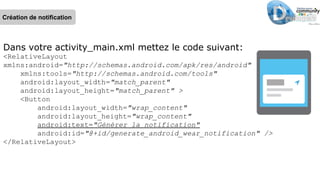 Dans votre activity_main.xml mettez le code suivant:
<RelativeLayout
xmlns:android="http://schemas.android.com/apk/res/android"
xmlns:tools="http://schemas.android.com/tools"
android:layout_width="match_parent"
android:layout_height="match_parent" >
<Button
android:layout_width="wrap_content"
android:layout_height="wrap_content"
android:text="Générer la notification"
android:id="@+id/generate_android_wear_notification" />
</RelativeLayout>
Création de notification
 