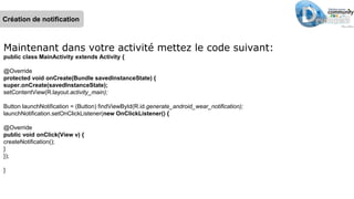 Maintenant dans votre activité mettez le code suivant:
public class MainActivity extends Activity {
@Override
protected void onCreate(Bundle savedInstanceState) {
super.onCreate(savedInstanceState);
setContentView(R.layout.activity_main);
Button launchNotification = (Button) findViewById(R.id.generate_android_wear_notification);
launchNotification.setOnClickListener(new OnClickListener() {
@Override
public void onClick(View v) {
createNotification();
}
});
}
Création de notification
 
