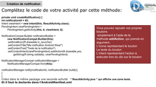 Complétez le code de votre activité par cette méthode:
private void createNotification() {
int notificationId = 42;
Intent viewIntent = new Intent(this, ResultActivity.class);
PendingIntent viewPendingIntent =
PendingIntent.getActivity(this, 0, viewIntent, 0);
NotificationCompat.Builder notificationBuilder =
new NotificationCompat.Builder(this)
.setSmallIcon(R.drawable.ic_launcher)
.setContentTitle("Ma notification Android Wear")
.setContentText("Texte de la notification")
.setContentIntent(viewPendingIntent).addAction(R.drawable.yes,
getString(R.string.validate), viewPendingIntent);
NotificationManagerCompat notificationManager =
NotificationManagerCompat.from(this);
notificationManager.notify(notificationId, notificationBuilder.build());
}
}
Créez dans le même package une seconde activité “ ResultActivity.java “ qui affiche une zone texte.
Et il faut la declarée dans l’AndroidManifest.xml
Création de notification
Vous pouvez rajouter vos propres
boutons
simplement à l’aide de la
méthode addAction, qui prends en
argument,
L’icone représentant le bouton
Le texte du bouton
L’intent représentant l’action à
exécuter lors du clic sur le bouton
 
