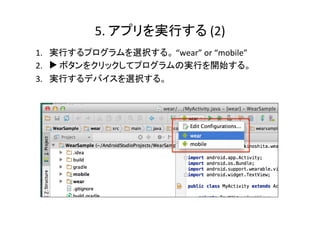 5.	
  アプリを実行する(1)	
  Wear端末での設定	
1.  “設定”	
  -­‐>	
  “端末情報”	
  を選択し、”ビルド番号”	
  を 7	
  回タップす
ると、端末情報の下に開発者向けオプションが出現する。	
  
2.  “開発者向けオプション”	
  -­‐>	
  “ADB	
  デバッグ”	
  をタップして有効に
する。	
  
3.  Android	
  Wear端末をUSBケーブルで	
  PCに接続する。	
  
4.  	
  ペリング済みAndroid端末の画面にデバッグを許可するかど
うかの確認メッセージが表示されるので、”OK”	
  をタップする。	
  	
  
 