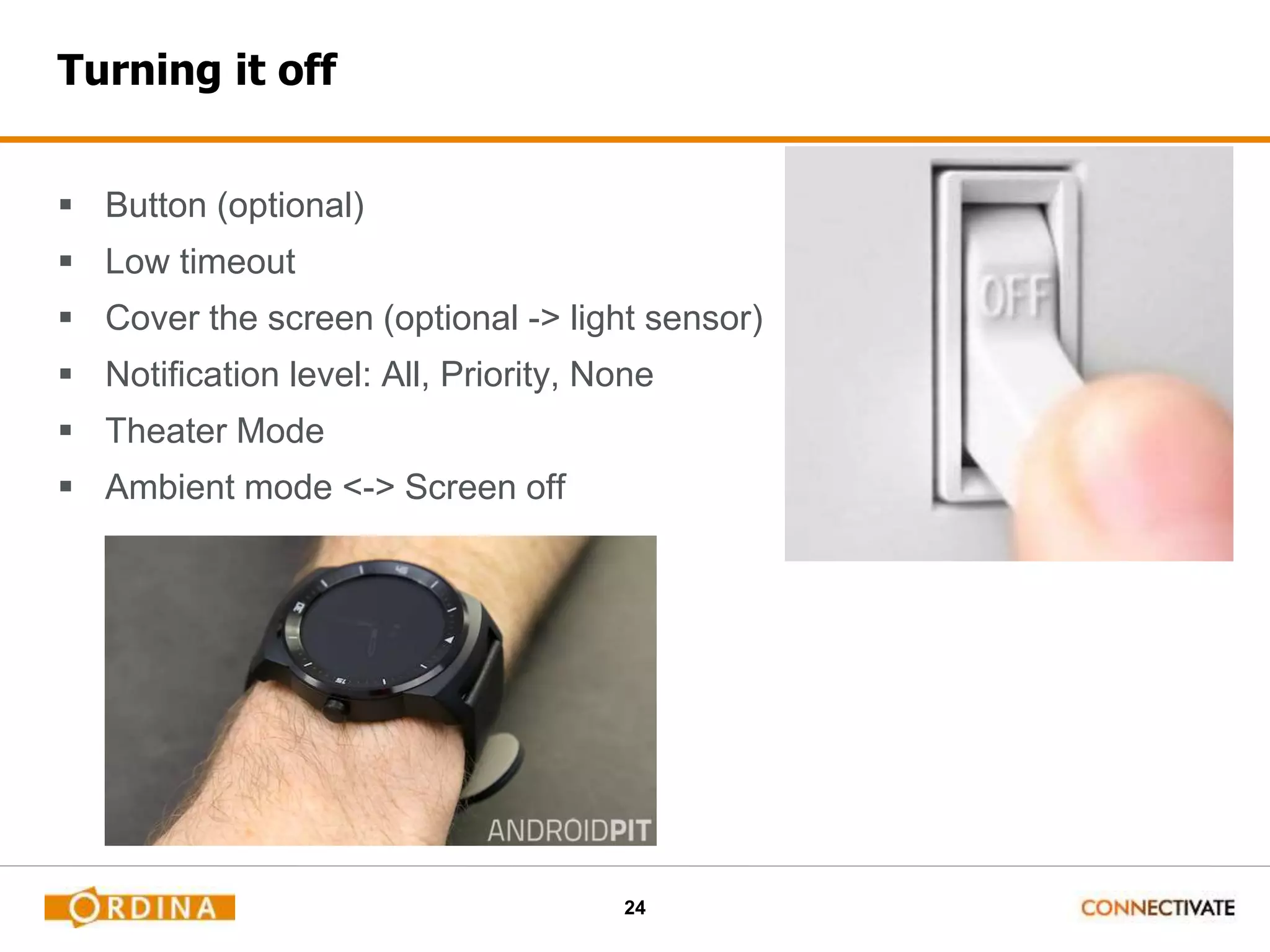 24
Turning it off
 Button (optional)
 Low timeout
 Cover the screen (optional -> light sensor)
 Notification level: All, Priority, None
 Theater Mode
 Ambient mode <-> Screen off
 