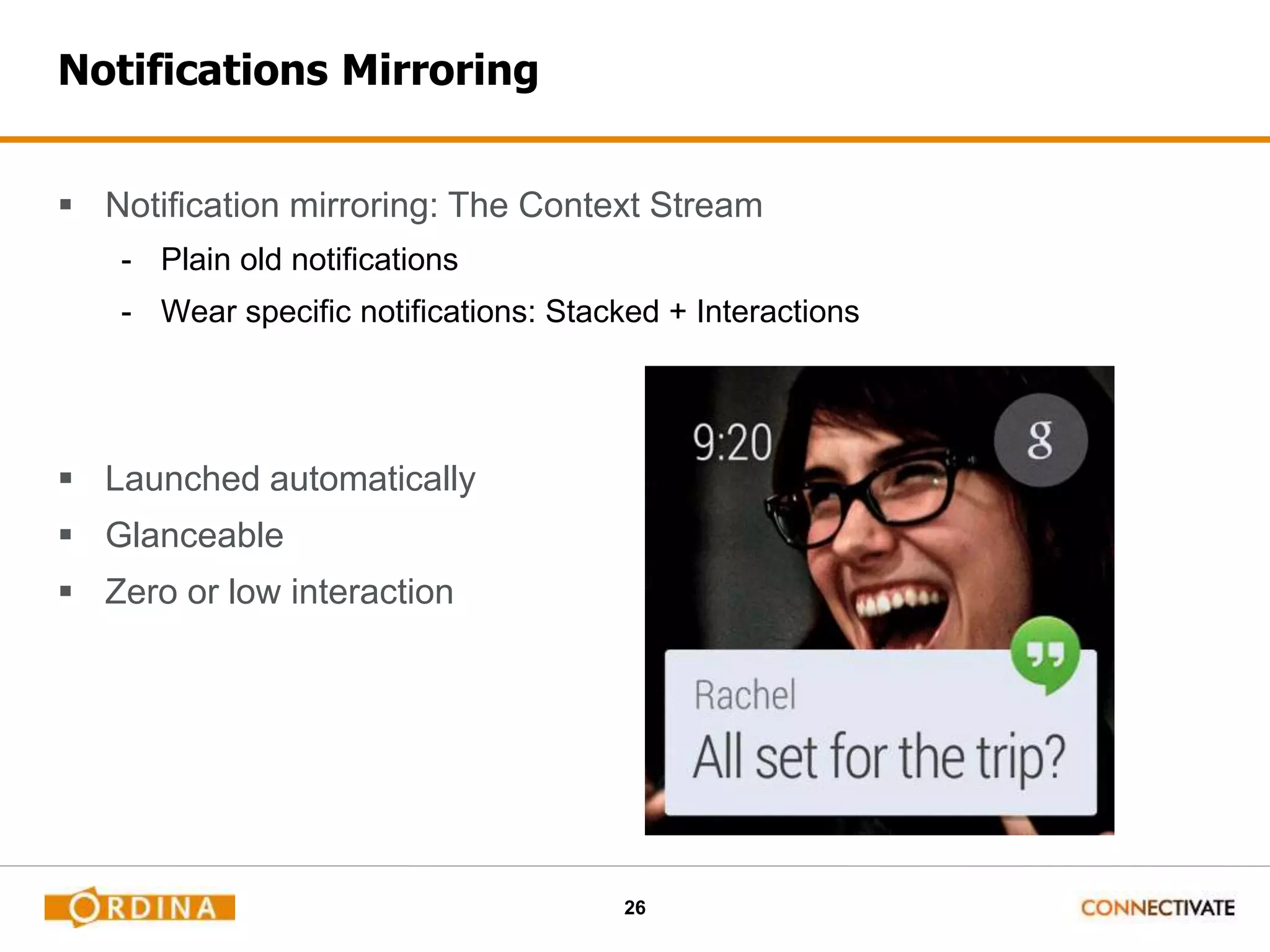 26
Notifications Mirroring
 Notification mirroring: The Context Stream
- Plain old notifications
- Wear specific notifications: Stacked + Interactions
 Launched automatically
 Glanceable
 Zero or low interaction
 