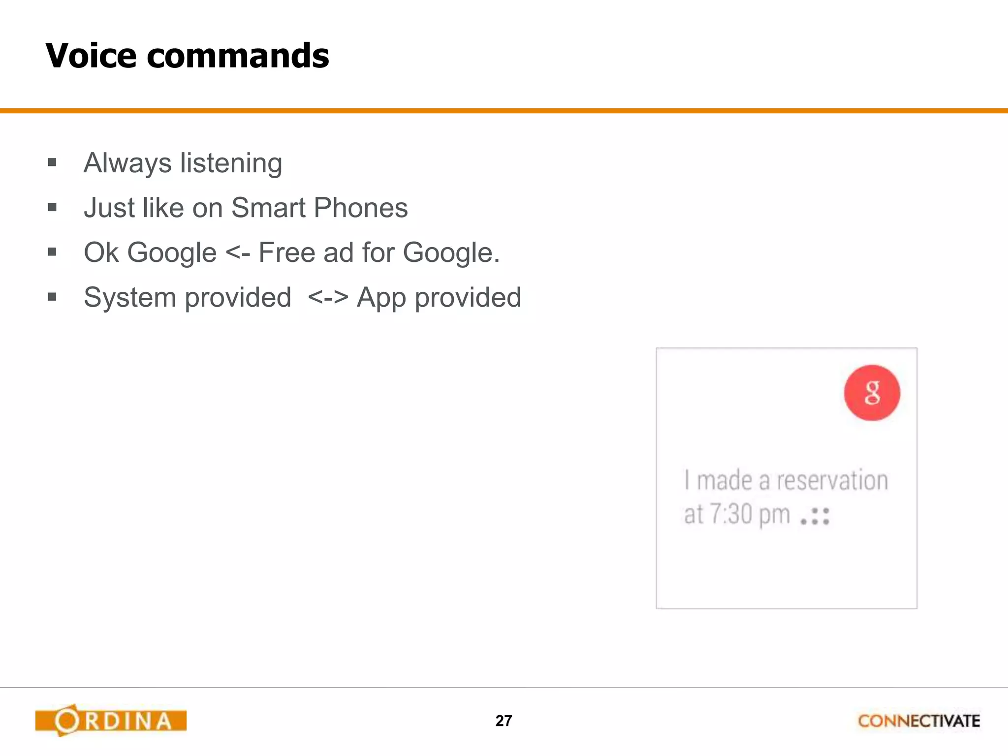 27
Voice commands
 Always listening
 Just like on Smart Phones
 Ok Google <- Free ad for Google.
 System provided <-> App provided
 