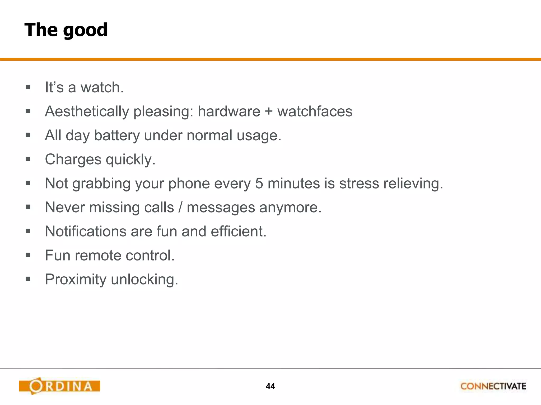 44
The good
 It’s a watch.
 Aesthetically pleasing: hardware + watchfaces
 All day battery under normal usage.
 Charges quickly.
 Not grabbing your phone every 5 minutes is stress relieving.
 Never missing calls / messages anymore.
 Notifications are fun and efficient.
 Fun remote control.
 Proximity unlocking.
 