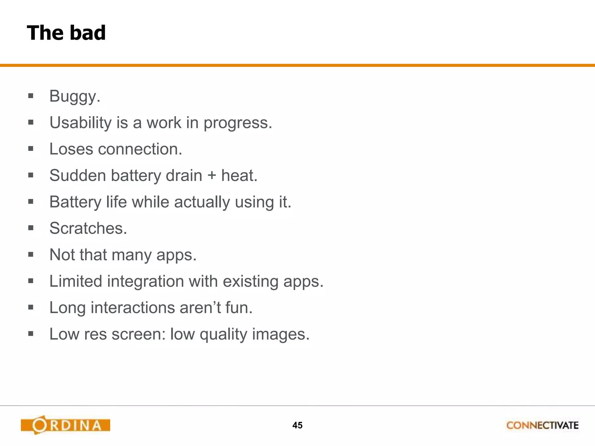 45
The bad
 Buggy.
 Usability is a work in progress.
 Loses connection.
 Sudden battery drain + heat.
 Battery life while actually using it.
 Scratches.
 Not that many apps.
 Limited integration with existing apps.
 Long interactions aren’t fun.
 Low res screen: low quality images.
 