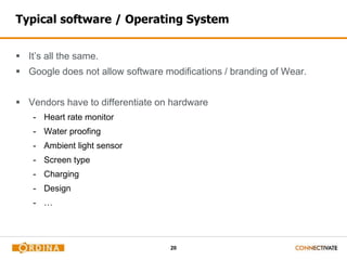 20
Typical software / Operating System
 It’s all the same.
 Google does not allow software modifications / branding of Wear.
 Vendors have to differentiate on hardware
- Heart rate monitor
- Water proofing
- Ambient light sensor
- Screen type
- Charging
- Design
- …
 