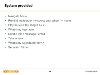 28
System provided
 Navigate home
 Remind me to pack my sports gear when I’m home
 Play music (Play song X by Y)
 What’s my heart rate
 Send a text / message / email
 Take a note
 What’s my Agenda (for day X)
 Set alarm / timer
 
