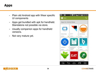 30
Apps
- Plain old Android app with Wear specific
UI components
- Apps get bundled with apk for handheld.
Standalone not possible via store.
- Usually companion apps for handheld
versions.
- Not very mature yet.
 