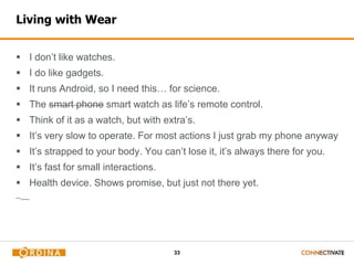 33
Living with Wear
 I don’t like watches.
 I do like gadgets.
 It runs Android, so I need this… for science.
 The smart phone smart watch as life’s remote control.
 Think of it as a watch, but with extra’s.
 It’s very slow to operate. For most actions I just grab my phone anyway
 It’s strapped to your body. You can’t lose it, it’s always there for you.
 It’s fast for small interactions.
 Health device. Shows promise, but just not there yet.
 