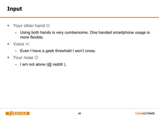 43
Input
 Your other hand 
- Using both hands is very cumbersome. One handed smartphone usage is
more flexible.
 Voice =/
- Even I have a geek threshold I won’t cross.
 Your nose 
- I am not alone (@ reddit ).
 