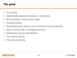 44
The good
 It’s a watch.
 Aesthetically pleasing: hardware + watchfaces
 All day battery under normal usage.
 Charges quickly.
 Not grabbing your phone every 5 minutes is stress relieving.
 Never missing calls / messages anymore.
 Notifications are fun and efficient.
 Fun remote control.
 Proximity unlocking.
 
