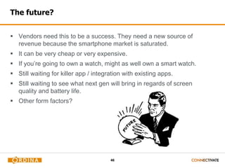 46
The future?
 Vendors need this to be a success. They need a new source of
revenue because the smartphone market is saturated.
 It can be very cheap or very expensive.
 If you’re going to own a watch, might as well own a smart watch.
 Still waiting for killer app / integration with existing apps.
 Still waiting to see what next gen will bring in regards of screen
quality and battery life.
 Other form factors?
 
