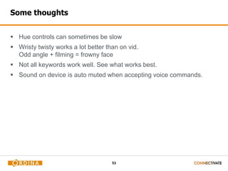 53
Some thoughts
 Hue controls can sometimes be slow
 Wristy twisty works a lot better than on vid.
Odd angle + filming = frowny face
 Not all keywords work well. See what works best.
 Sound on device is auto muted when accepting voice commands.
 