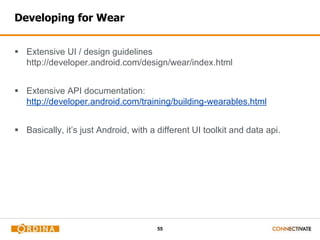 55
Developing for Wear
 Extensive UI / design guidelines
http://developer.android.com/design/wear/index.html
 Extensive API documentation:
http://developer.android.com/training/building-wearables.html
 Basically, it’s just Android, with a different UI toolkit and data api.
 