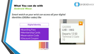 Smart watch on your wrist can access all your digital
identities (QR/Bar codes) like
•Boarding Pass
•Membership Cards
•Reservation Code
•Discount Coupon
Digital Identity
What You can do with
Android Wear.
 