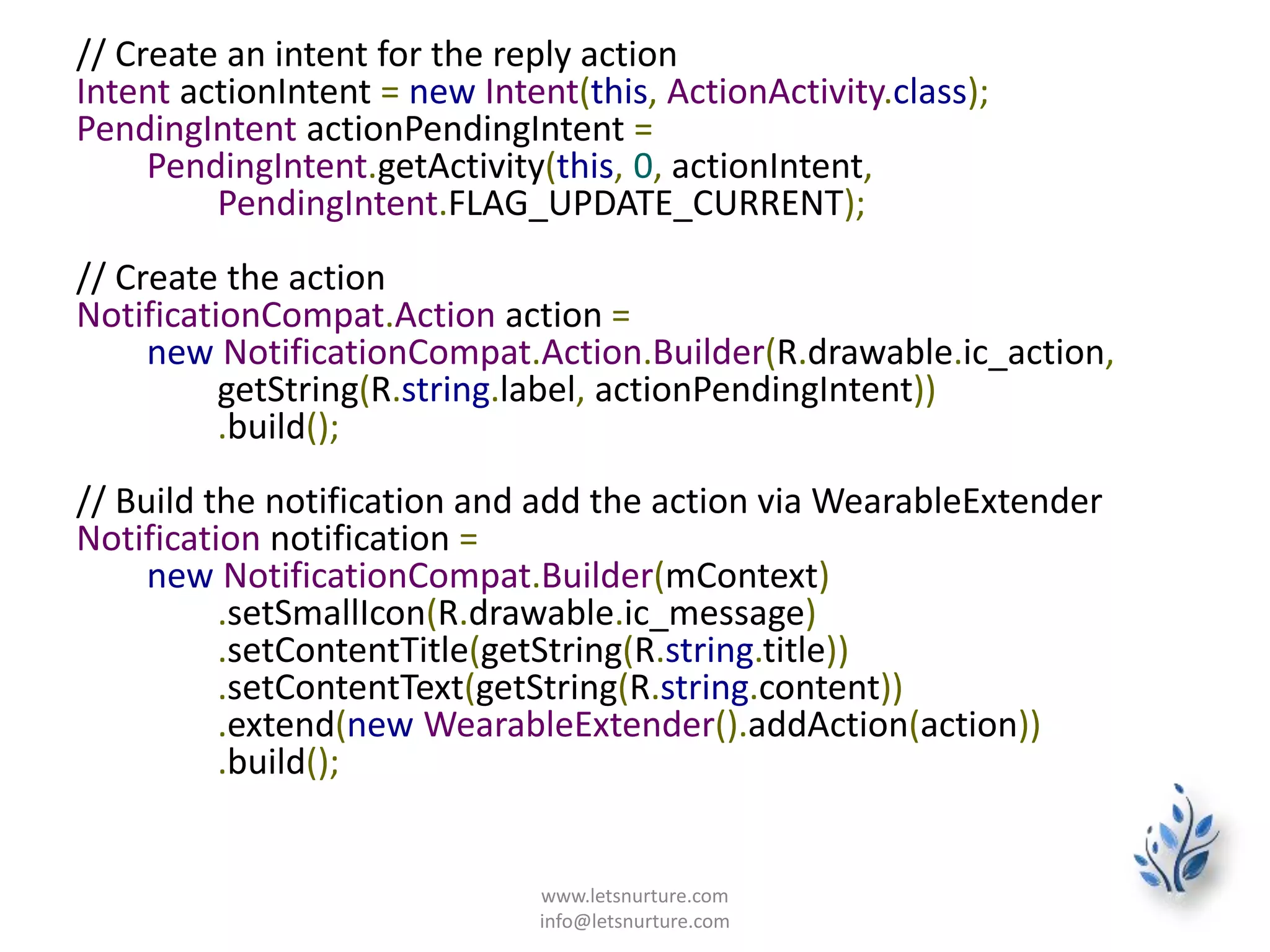 // Create an intent for the reply action
Intent actionIntent = new Intent(this, ActionActivity.class);
PendingIntent actionPendingIntent =
PendingIntent.getActivity(this, 0, actionIntent,
PendingIntent.FLAG_UPDATE_CURRENT);
// Create the action
NotificationCompat.Action action =
new NotificationCompat.Action.Builder(R.drawable.ic_action,
getString(R.string.label, actionPendingIntent))
.build();
// Build the notification and add the action via WearableExtender
Notification notification =
new NotificationCompat.Builder(mContext)
.setSmallIcon(R.drawable.ic_message)
.setContentTitle(getString(R.string.title))
.setContentText(getString(R.string.content))
.extend(new WearableExtender().addAction(action))
.build();
www.letsnurture.com
info@letsnurture.com
 