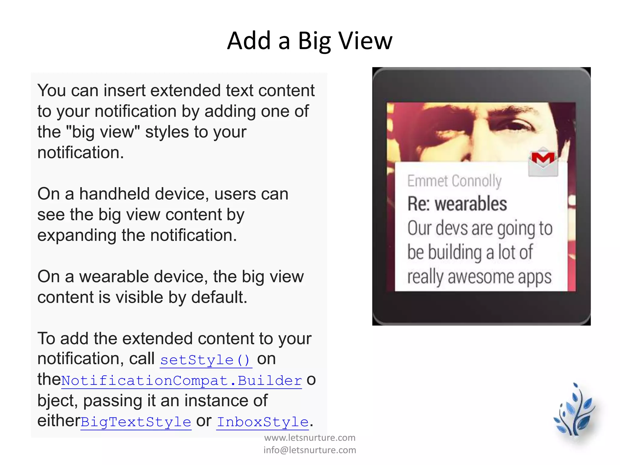 Add a Big View
You can insert extended text content
to your notification by adding one of
the "big view" styles to your
notification.
On a handheld device, users can
see the big view content by
expanding the notification.
On a wearable device, the big view
content is visible by default.
To add the extended content to your
notification, call setStyle() on
theNotificationCompat.Builder o
bject, passing it an instance of
eitherBigTextStyle or InboxStyle.
www.letsnurture.com
info@letsnurture.com
 