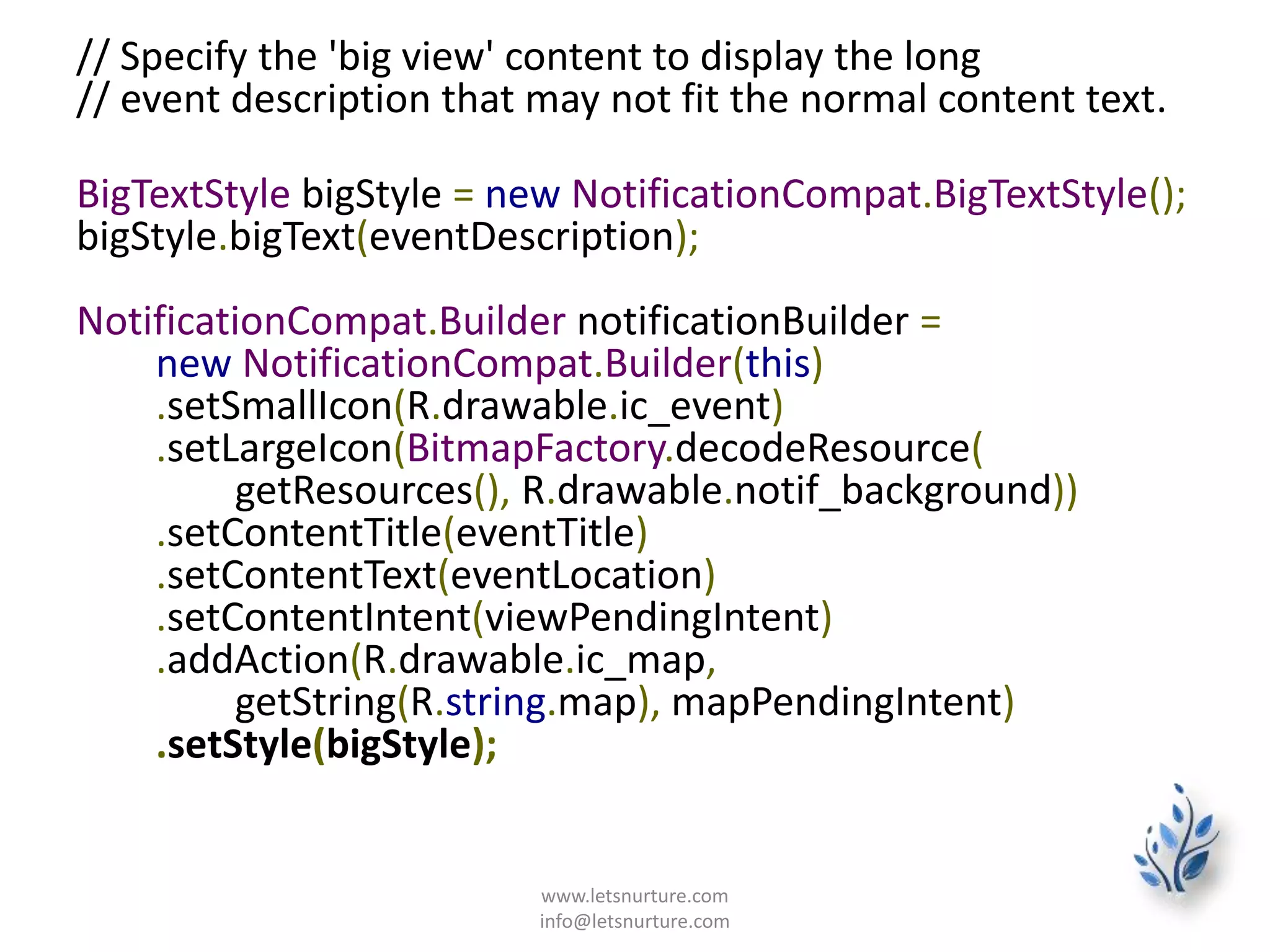 // Specify the 'big view' content to display the long
// event description that may not fit the normal content text.
BigTextStyle bigStyle = new NotificationCompat.BigTextStyle();
bigStyle.bigText(eventDescription);
NotificationCompat.Builder notificationBuilder =
new NotificationCompat.Builder(this)
.setSmallIcon(R.drawable.ic_event)
.setLargeIcon(BitmapFactory.decodeResource(
getResources(), R.drawable.notif_background))
.setContentTitle(eventTitle)
.setContentText(eventLocation)
.setContentIntent(viewPendingIntent)
.addAction(R.drawable.ic_map,
getString(R.string.map), mapPendingIntent)
.setStyle(bigStyle);
www.letsnurture.com
info@letsnurture.com
 