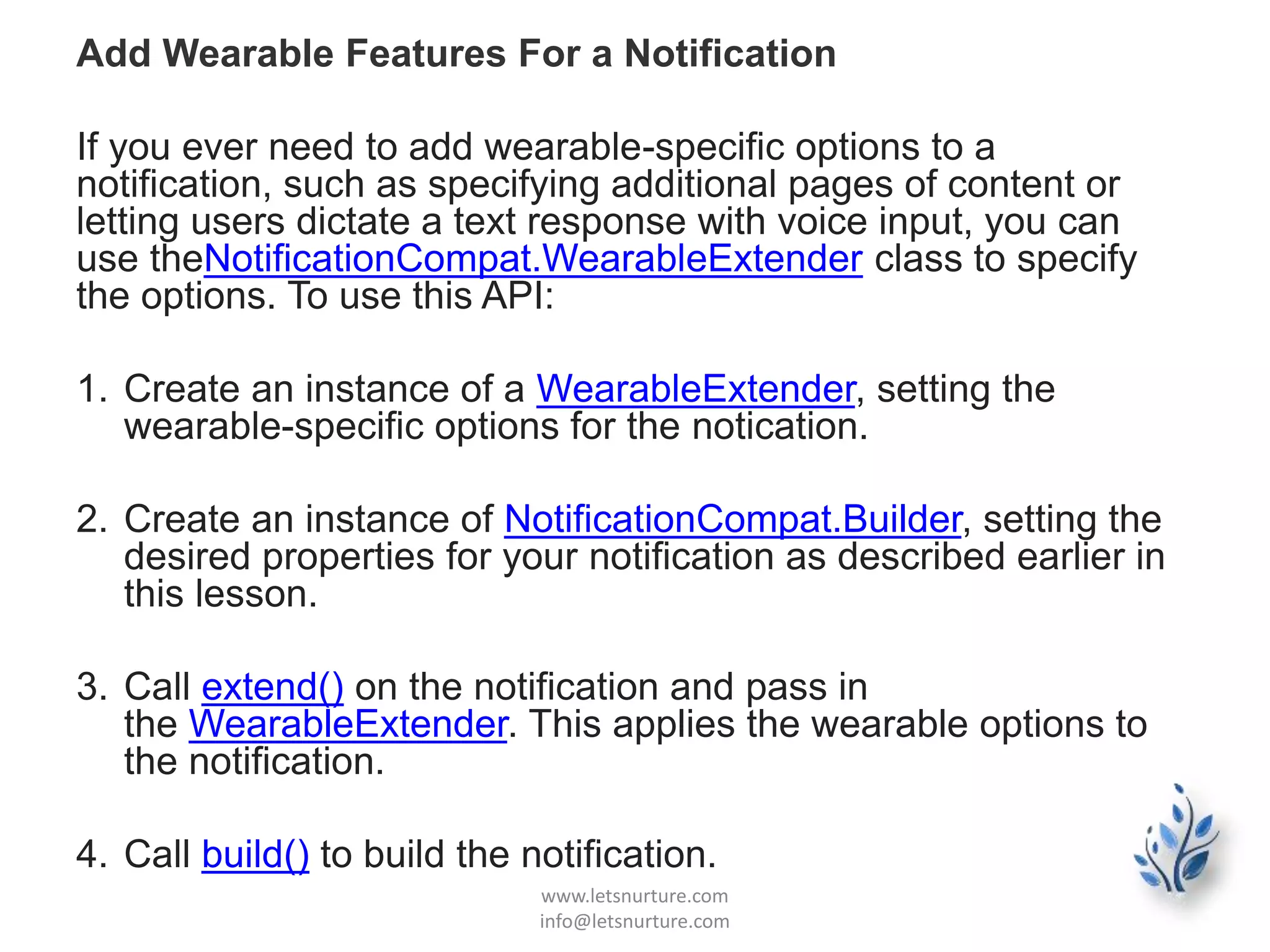 Add Wearable Features For a Notification
If you ever need to add wearable-specific options to a
notification, such as specifying additional pages of content or
letting users dictate a text response with voice input, you can
use theNotificationCompat.WearableExtender class to specify
the options. To use this API:
1. Create an instance of a WearableExtender, setting the
wearable-specific options for the notication.
2. Create an instance of NotificationCompat.Builder, setting the
desired properties for your notification as described earlier in
this lesson.
3. Call extend() on the notification and pass in
the WearableExtender. This applies the wearable options to
the notification.
4. Call build() to build the notification.
www.letsnurture.com
info@letsnurture.com
 